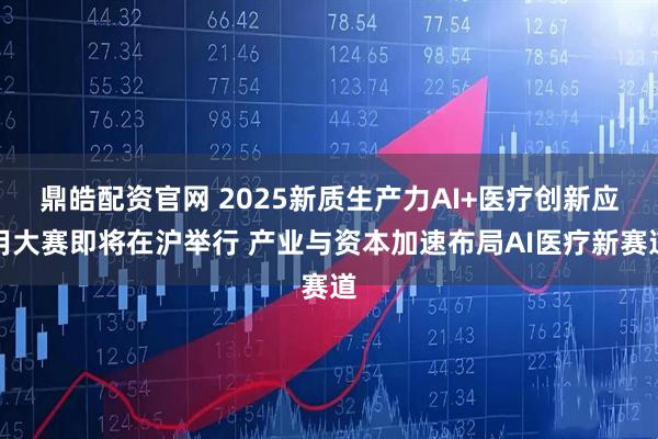 鼎皓配资官网 2025新质生产力AI+医疗创新应用大赛即将在沪举行 产业与资本加速布局AI医疗新赛道