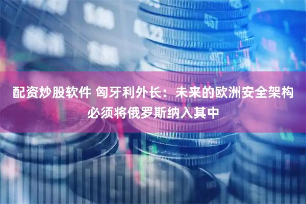 配资炒股软件 匈牙利外长：未来的欧洲安全架构必须将俄罗斯纳入其中