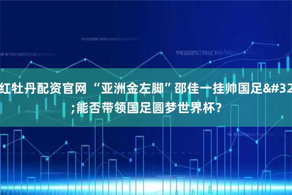 红牡丹配资官网 “亚洲金左脚”邵佳一挂帅国足&#32;能否带领国足圆梦世界杯？