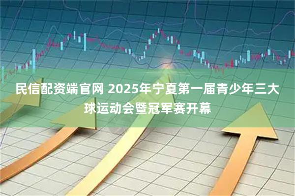 民信配资端官网 2025年宁夏第一届青少年三大球运动会暨冠军赛开幕