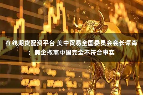 在线期货配资平台 美中贸易全国委员会会长谭森：美企撤离中国完全不符合事实