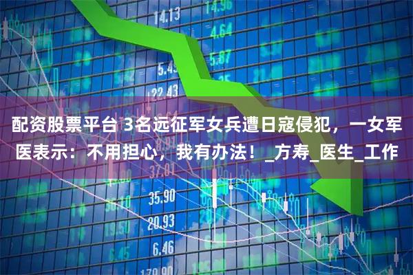 配资股票平台 3名远征军女兵遭日寇侵犯，一女军医表示：不用担心，我有办法！_方寿_医生_工作