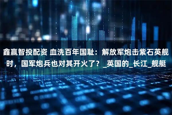 鑫赢智投配资 血洗百年国耻：解放军炮击紫石英舰时，国军炮兵也对其开火了？_英国的_长江_舰艇