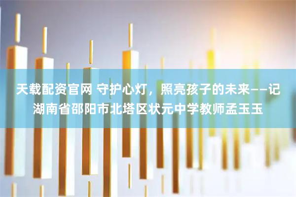 天载配资官网 守护心灯，照亮孩子的未来——记湖南省邵阳市北塔区状元中学教师孟玉玉