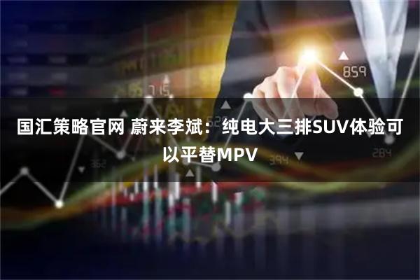 国汇策略官网 蔚来李斌：纯电大三排SUV体验可以平替MPV