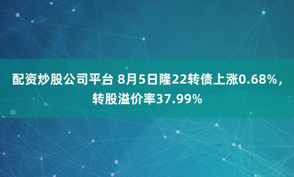 配资炒股公司平台 8月5日隆22转债上涨0.68%，转股溢价率37.99%