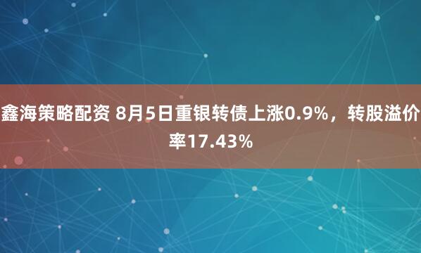 鑫海策略配资 8月5日重银转债上涨0.9%，转股溢价率17.43%