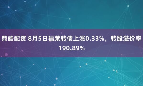 鼎皓配资 8月5日福莱转债上涨0.33%，转股溢价率190.89%