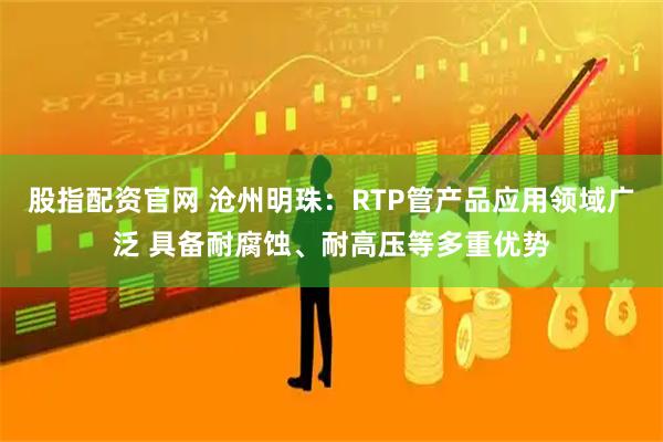股指配资官网 沧州明珠：RTP管产品应用领域广泛 具备耐腐蚀、耐高压等多重优势