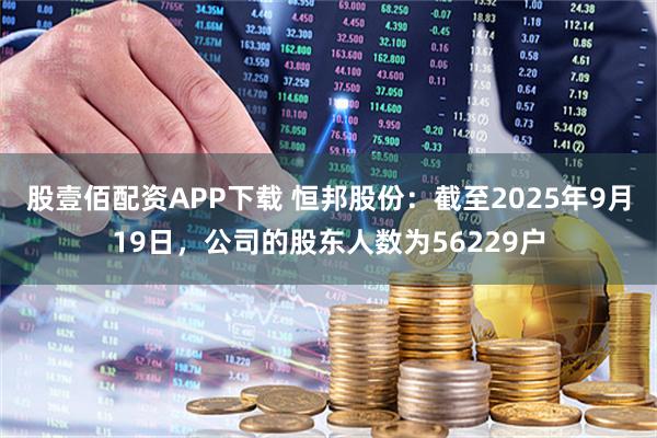 股壹佰配资APP下载 恒邦股份：截至2025年9月19日，公司的股东人数为56229户